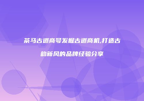茶马古道商号发掘古道商机,打造古韵新风的品牌经验分享