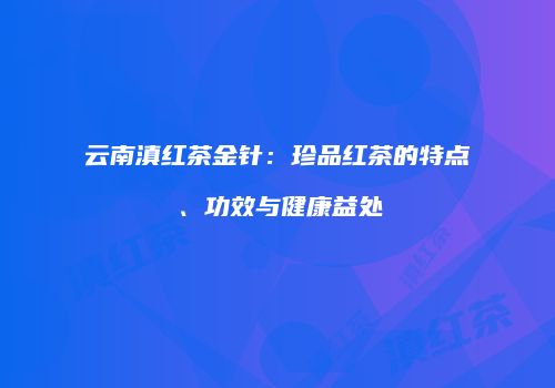 云南滇红茶金针：珍品红茶的特点、功效与健康益处