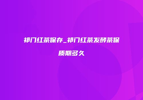祁门红茶保存_祁门红茶发酵茶保质期多久