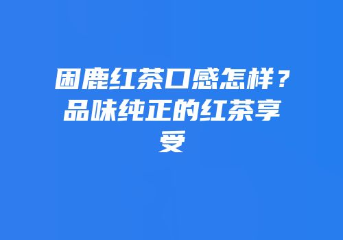 困鹿红茶口感怎样？品味纯正的红茶享受