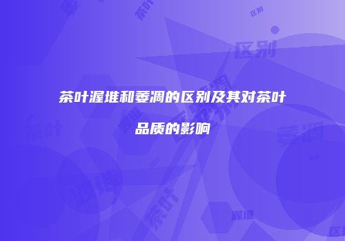 茶叶渥堆和萎凋的区别及其对茶叶品质的影响