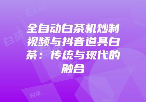 全自动白茶机炒制视频与抖音道具白茶：传统与现代的融合