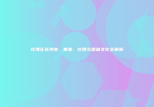 玫瑰花茶冲泡、寓意、饮用与趣味文化全解析