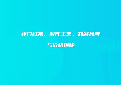 祁门红茶：制作工艺、知名品牌与价格揭秘