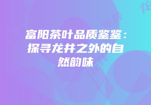 富阳茶叶品质鉴鉴：探寻龙井之外的自然韵味
