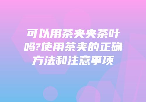可以用茶夹夹茶叶吗?使用茶夹的正确方法和注意事项