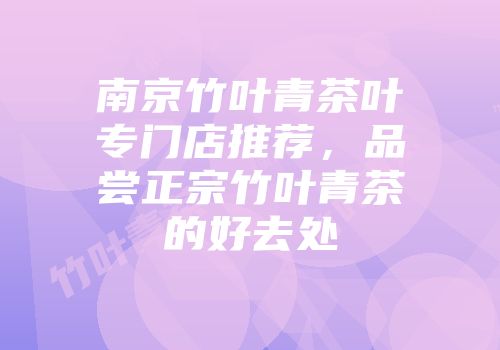 南京竹叶青茶叶专门店推荐，品尝正宗竹叶青茶的好去处