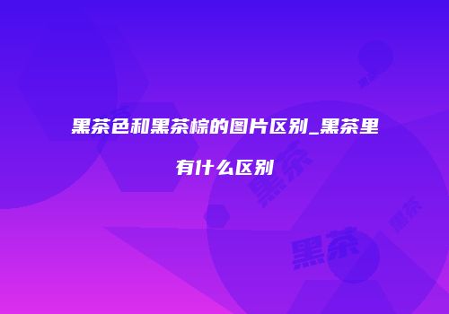 黑茶色和黑茶棕的图片区别_黑茶里有什么区别