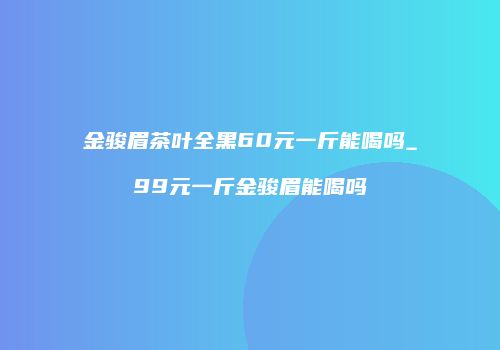 金骏眉茶叶全黑60元一斤能喝吗_99元一斤金骏眉能喝吗
