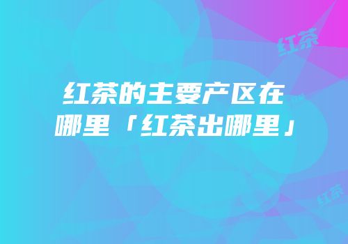 红茶的主要产区在哪里「红茶出哪里」