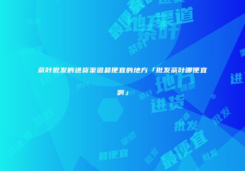 茶叶批发的进货渠道最便宜的地方「批发茶叶哪便宜啊」