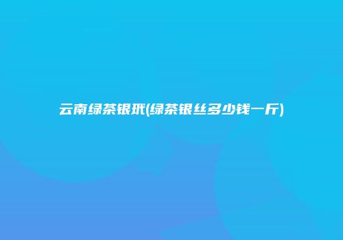 云南绿茶银玳(绿茶银丝多少钱一斤)