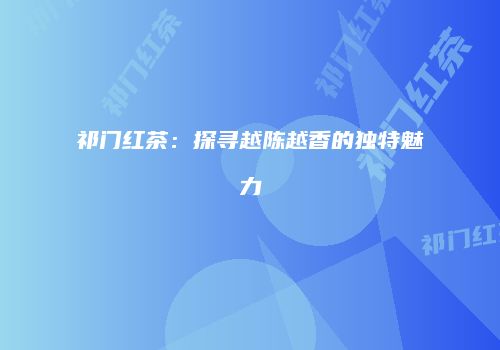 祁门红茶：探寻越陈越香的独特魅力