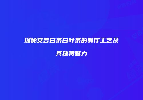 探秘安吉白茶白叶茶的制作工艺及其独特魅力