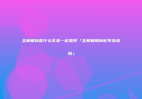 玉蝴蝶搭配什么花茶一起泡好「玉蝴蝶和枸杞可以泡吗」