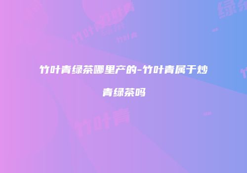 竹叶青绿茶哪里产的-竹叶青属于炒青绿茶吗
