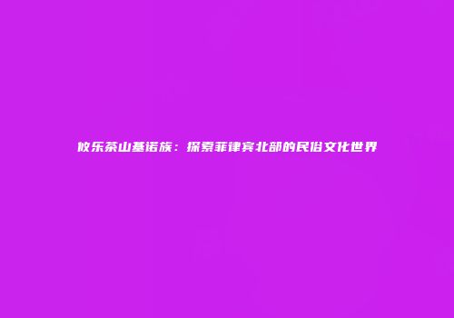 攸乐茶山基诺族：探索菲律宾北部的民俗文化世界