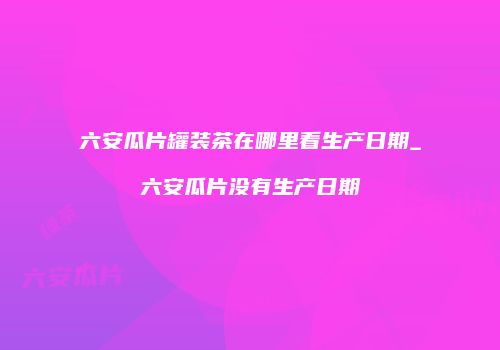 六安瓜片罐装茶在哪里看生产日期_六安瓜片没有生产日期
