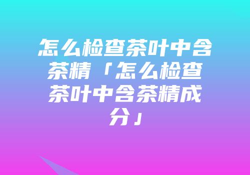 怎么检查茶叶中含茶精「怎么检查茶叶中含茶精成分」