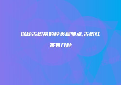 探秘古树茶的种类和特点,古树红茶有几种