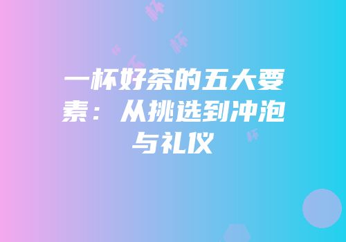 一杯好茶的五大要素：从挑选到冲泡与礼仪