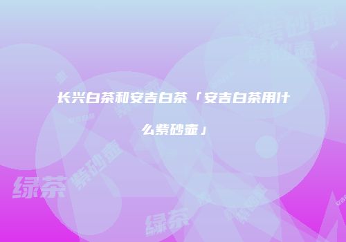 长兴白茶和安吉白茶「安吉白茶用什么紫砂壶」