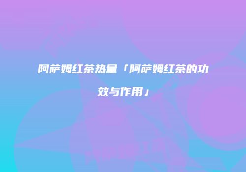 阿萨姆红茶热量「阿萨姆红茶的功效与作用」