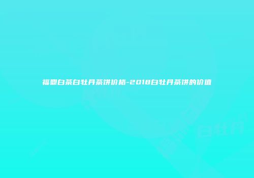 福鼎白茶白牡丹茶饼价格-2018白牡丹茶饼的价值