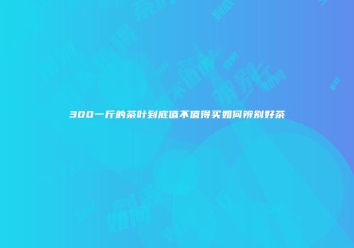 300一斤的茶叶到底值不值得买如何辨别好茶