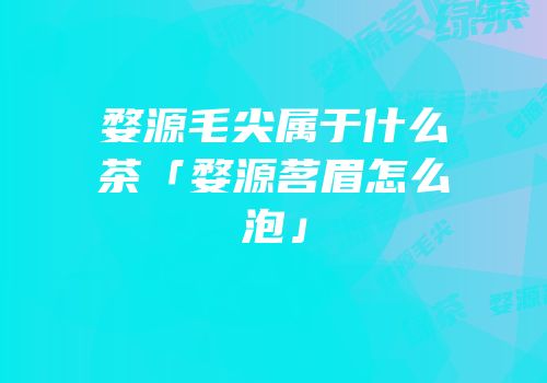 婺源毛尖属于什么茶「婺源茗眉怎么泡」