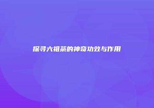 探寻六祖茶的神奇功效与作用