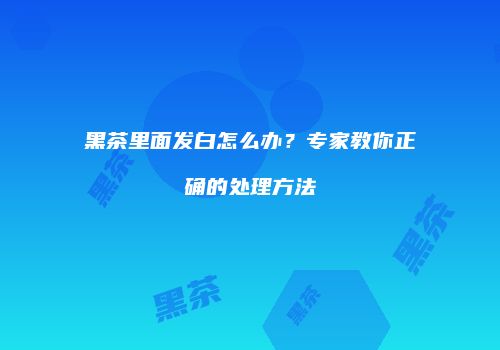黑茶里面发白怎么办？专家教你正确的处理方法