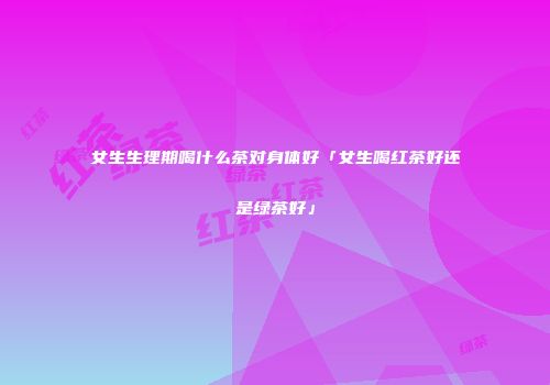 女生生理期喝什么茶对身体好「女生喝红茶好还是绿茶好」