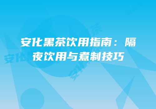 安化黑茶饮用指南：隔夜饮用与煮制技巧