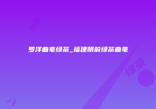 罗洋曲毫绿茶_福建明前绿茶曲毫