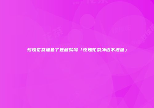 玫瑰花茶褪色了还能喝吗「玫瑰花茶冲泡不褪色」
