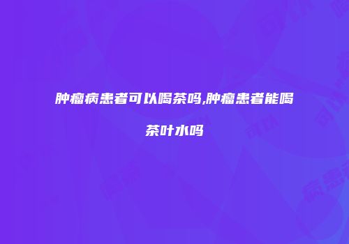 肿瘤病患者可以喝茶吗,肿瘤患者能喝茶叶水吗