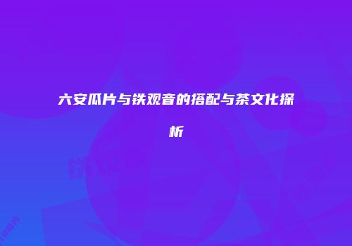 六安瓜片与铁观音的搭配与茶文化探析