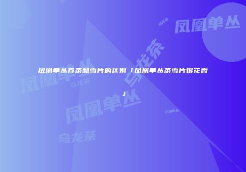 凤凰单丛春茶和雪片的区别「凤凰单丛茶雪片银花香」