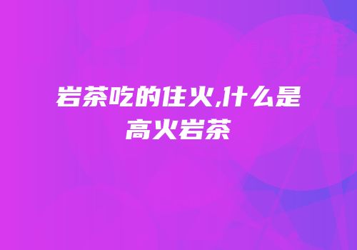 岩茶吃的住火,什么是高火岩茶