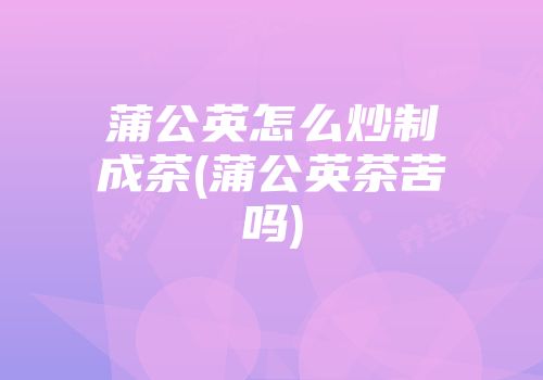 蒲公英怎么炒制成茶(蒲公英茶苦吗)