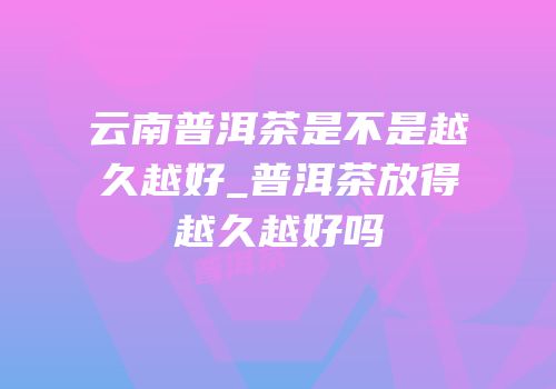 云南普洱茶是不是越久越好_普洱茶放得越久越好吗