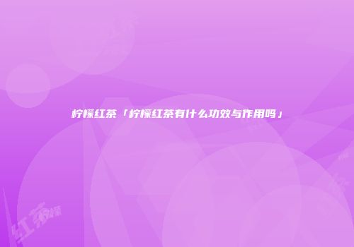 柠檬红茶「柠檬红茶有什么功效与作用吗」