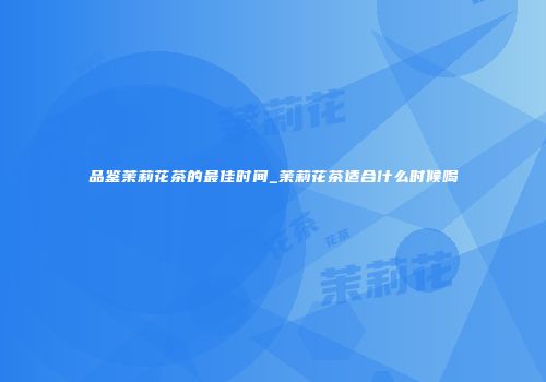 品鉴茉莉花茶的最佳时间_茉莉花茶适合什么时候喝