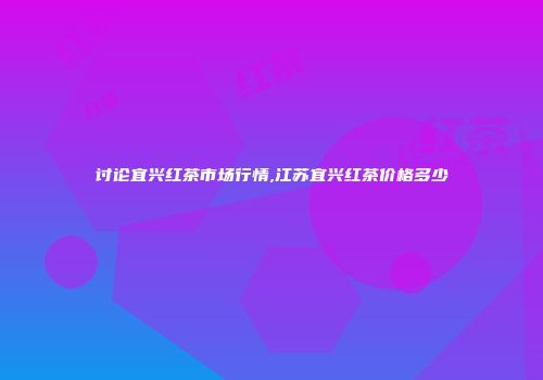 讨论宜兴红茶市场行情,江苏宜兴红茶价格多少