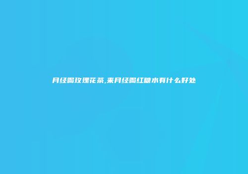 月经喝玫瑰花茶,来月经喝红糖水有什么好处