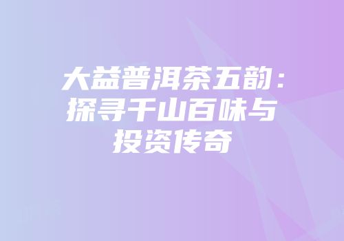 大益普洱茶五韵：探寻千山百味与投资传奇