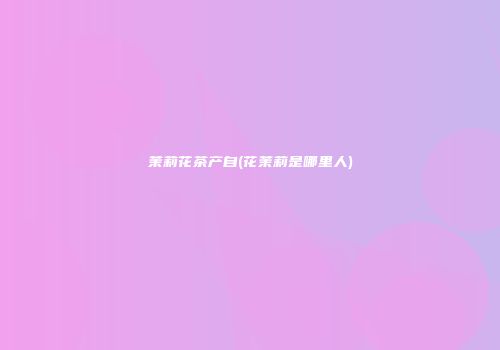 茉莉花茶产自(花茉莉是哪里人)