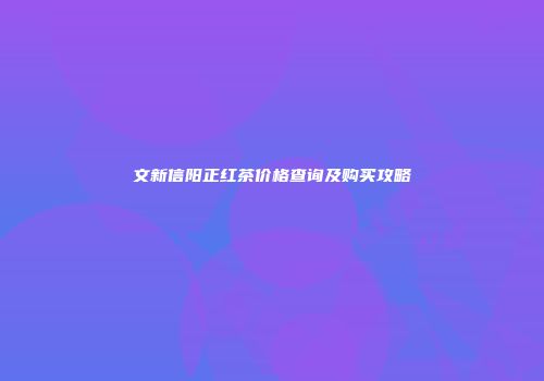 文新信阳正红茶价格查询及购买攻略