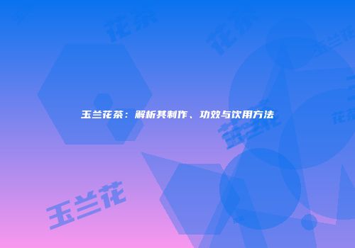 玉兰花茶：解析其制作、功效与饮用方法